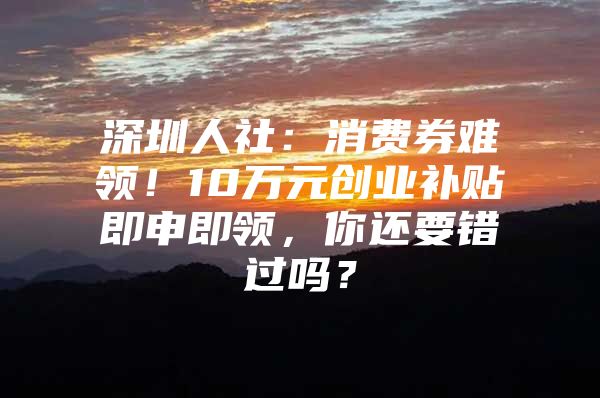 深圳人社：消费券难领！10万元创业补贴即申即领，你还要错过吗？