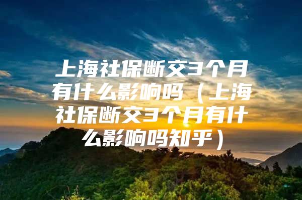 上海社保断交3个月有什么影响吗（上海社保断交3个月有什么影响吗知乎）