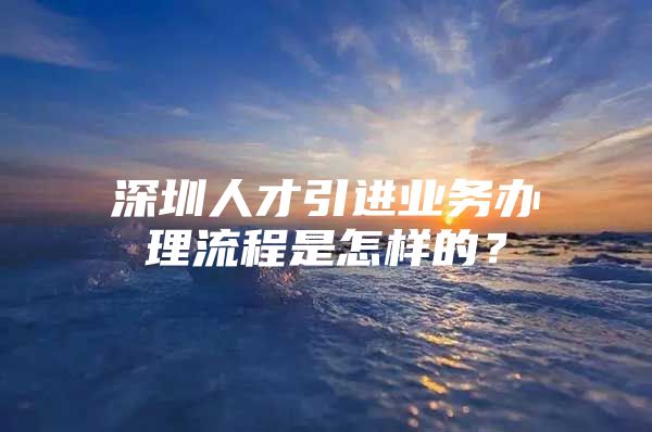 深圳人才引进业务办理流程是怎样的？