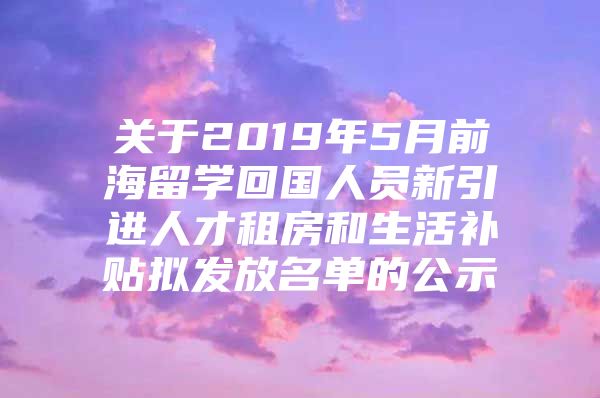 关于2019年5月前海留学回国人员新引进人才租房和生活补贴拟发放名单的公示