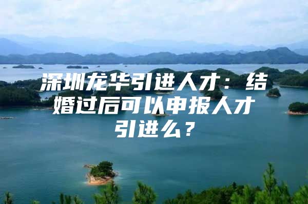 深圳龙华引进人才：结婚过后可以申报人才引进么？