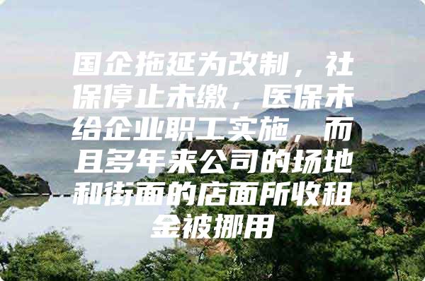 国企拖延为改制，社保停止未缴，医保未给企业职工实施，而且多年来公司的场地和街面的店面所收租金被挪用