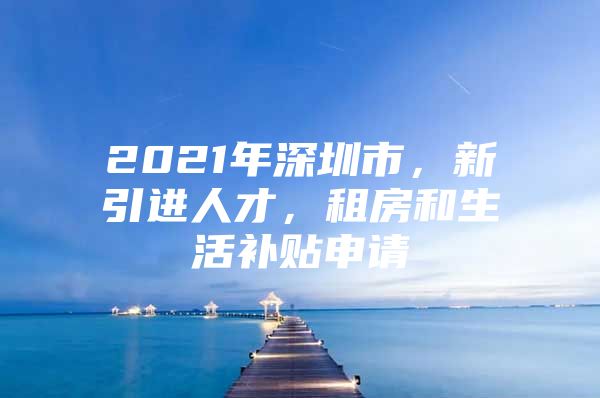 2021年深圳市，新引进人才，租房和生活补贴申请