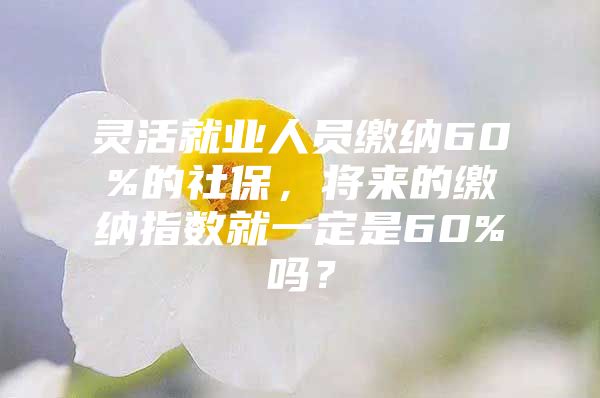 灵活就业人员缴纳60%的社保，将来的缴纳指数就一定是60%吗？