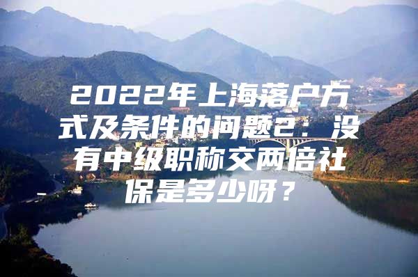 2022年上海落户方式及条件的问题2：没有中级职称交两倍社保是多少呀？