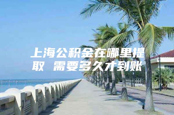 上海公积金在哪里提取 需要多久才到账