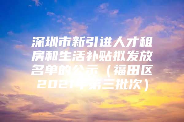 深圳市新引进人才租房和生活补贴拟发放名单的公示（福田区2021年第三批次）