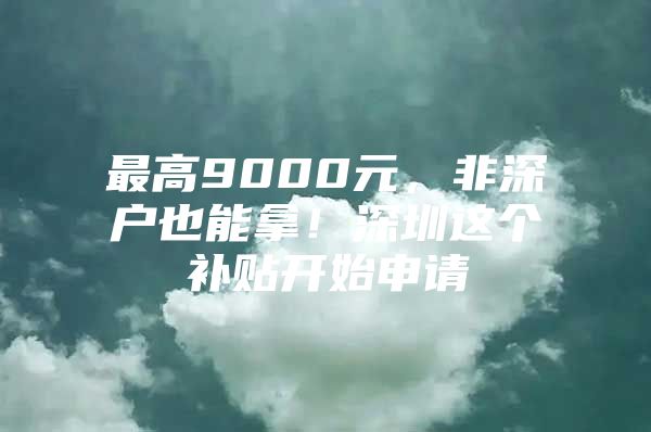 最高9000元，非深户也能拿！深圳这个补贴开始申请