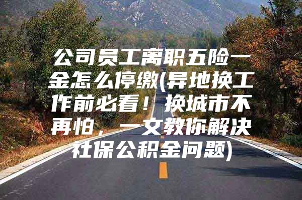 公司员工离职五险一金怎么停缴(异地换工作前必看！换城市不再怕，一文教你解决社保公积金问题)