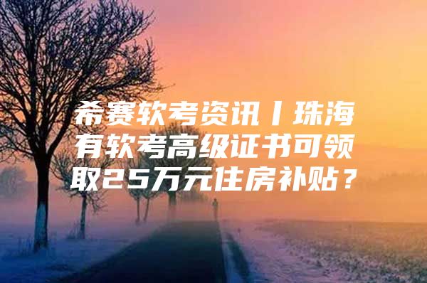 希赛软考资讯丨珠海有软考高级证书可领取25万元住房补贴？