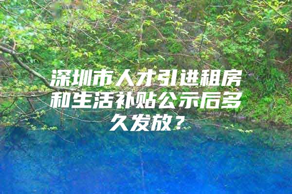 深圳市人才引进租房和生活补贴公示后多久发放？