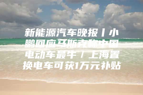 新能源汽车晚报丨小鹏回应马斯克称中国电动车最牛／上海置换电车可获1万元补贴