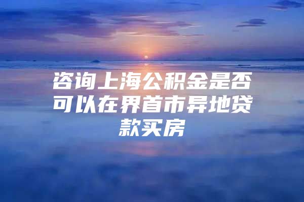 咨询上海公积金是否可以在界首市异地贷款买房