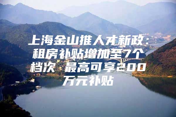 上海金山推人才新政：租房补贴增加至7个档次 最高可享200万元补贴