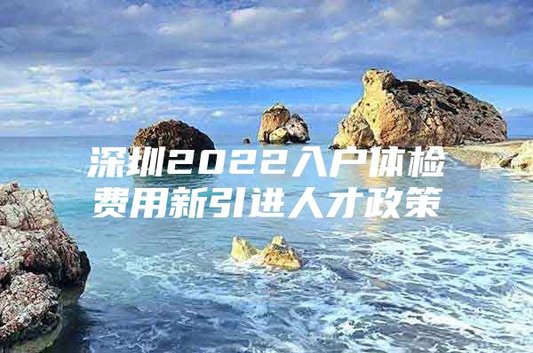 深圳2022入户体检费用新引进人才政策