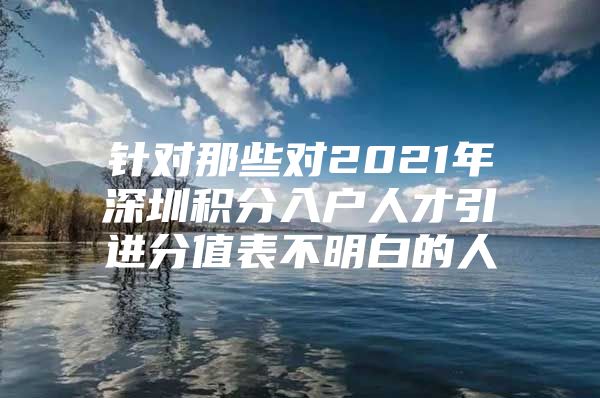 针对那些对2021年深圳积分入户人才引进分值表不明白的人