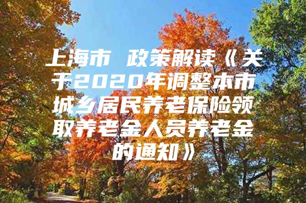 上海市 政策解读《关于2020年调整本市城乡居民养老保险领取养老金人员养老金的通知》