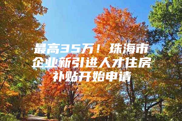 最高35万！珠海市企业新引进人才住房补贴开始申请