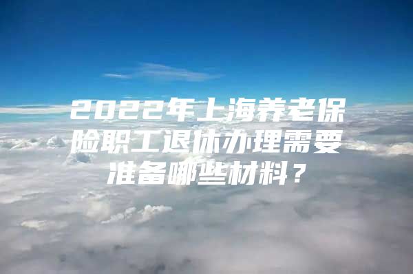 2022年上海养老保险职工退休办理需要准备哪些材料？