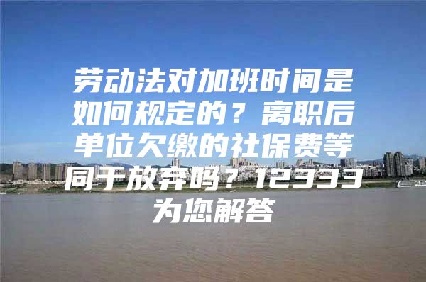 劳动法对加班时间是如何规定的？离职后单位欠缴的社保费等同于放弃吗？12333为您解答