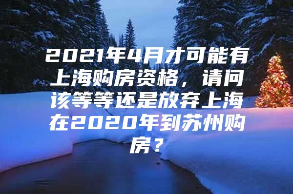 2021年4月才可能有上海购房资格，请问该等等还是放弃上海在2020年到苏州购房？