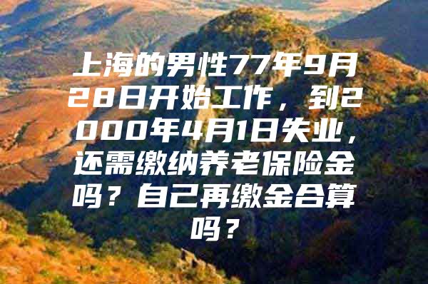 上海的男性77年9月28日开始工作，到2000年4月1日失业，还需缴纳养老保险金吗？自己再缴金合算吗？