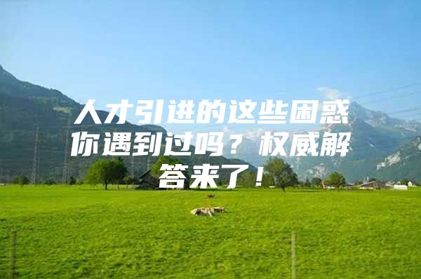 人才引进的这些困惑你遇到过吗？权威解答来了！