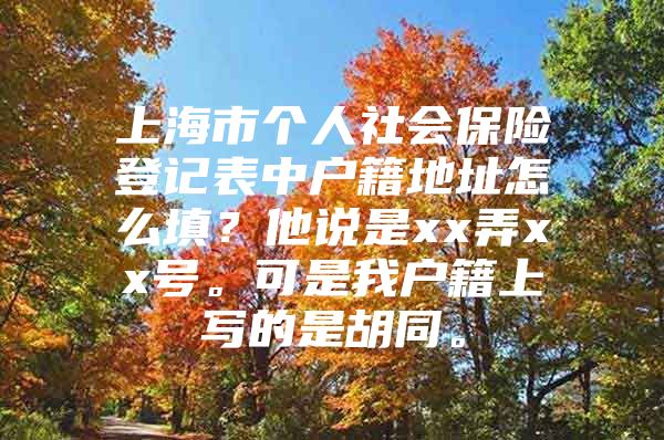 上海市个人社会保险登记表中户籍地址怎么填？他说是xx弄xx号。可是我户籍上写的是胡同。