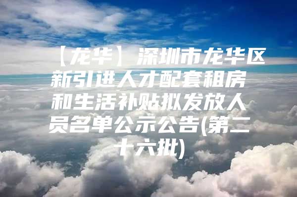 【龙华】深圳市龙华区新引进人才配套租房和生活补贴拟发放人员名单公示公告(第二十六批)