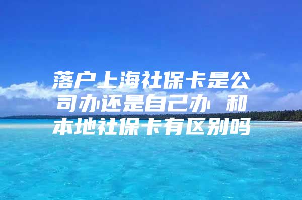 落户上海社保卡是公司办还是自己办 和本地社保卡有区别吗