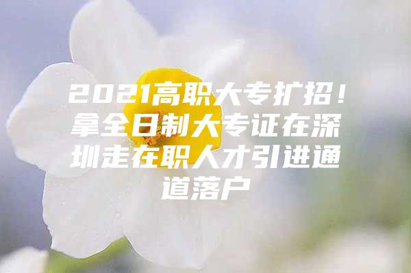 2021高职大专扩招！拿全日制大专证在深圳走在职人才引进通道落户