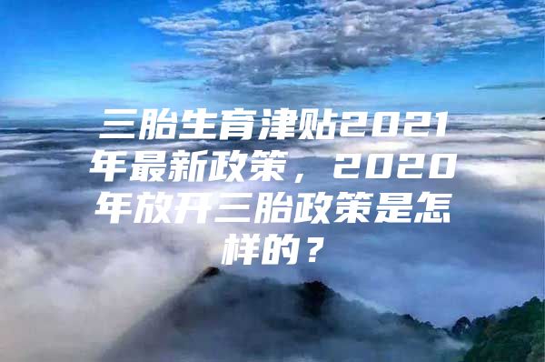 三胎生育津贴2021年最新政策，2020年放开三胎政策是怎样的？