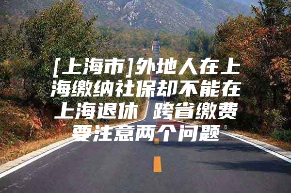 [上海市]外地人在上海缴纳社保却不能在上海退休 跨省缴费要注意两个问题