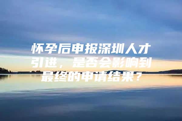 怀孕后申报深圳人才引进，是否会影响到最终的申请结果？