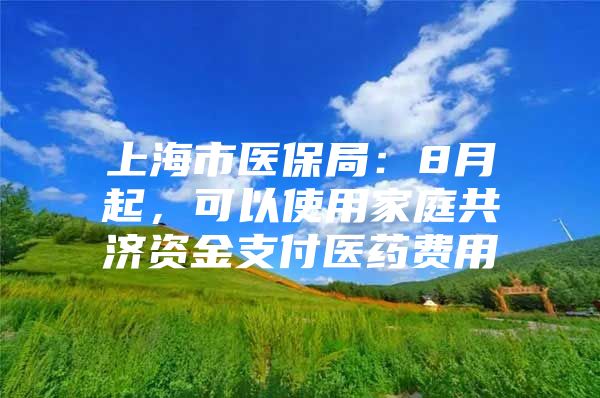 上海市医保局：8月起，可以使用家庭共济资金支付医药费用