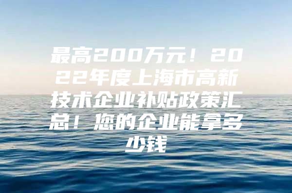 最高200万元！2022年度上海市高新技术企业补贴政策汇总！您的企业能拿多少钱