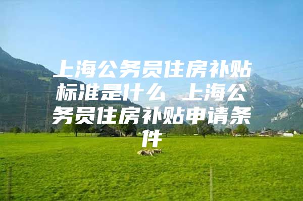 上海公务员住房补贴标准是什么 上海公务员住房补贴申请条件