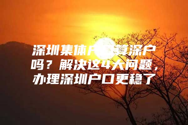 深圳集体户口算深户吗？解决这4大问题，办理深圳户口更稳了