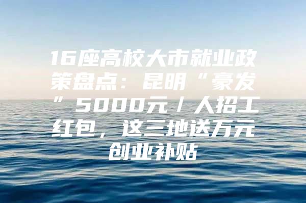 16座高校大市就业政策盘点：昆明“豪发”5000元／人招工红包，这三地送万元创业补贴