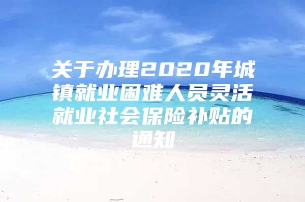 关于办理2020年城镇就业困难人员灵活就业社会保险补贴的通知