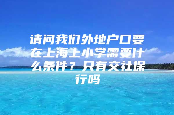 请问我们外地户口要在上海上小学需要什么条件？只有交社保行吗