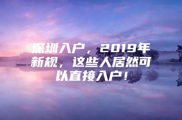 深圳入户，2019年新规，这些人居然可以直接入户！