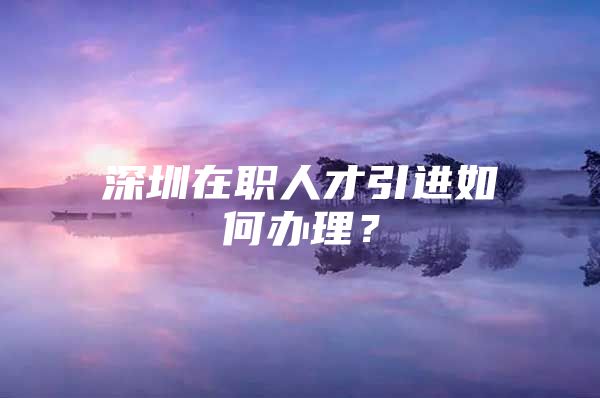 深圳在职人才引进如何办理？