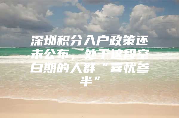 深圳积分入户政策还未公布，处于这段空白期的人群“喜忧参半”