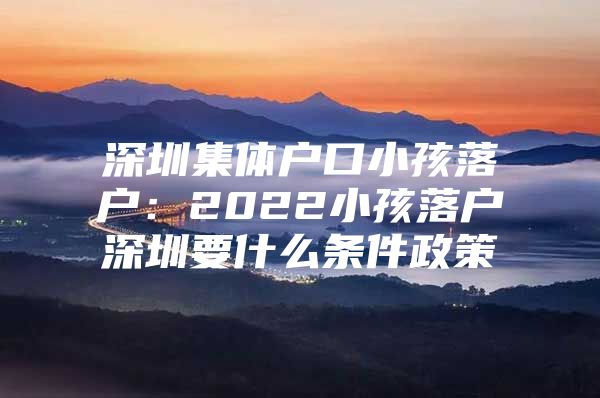 深圳集体户口小孩落户：2022小孩落户深圳要什么条件政策