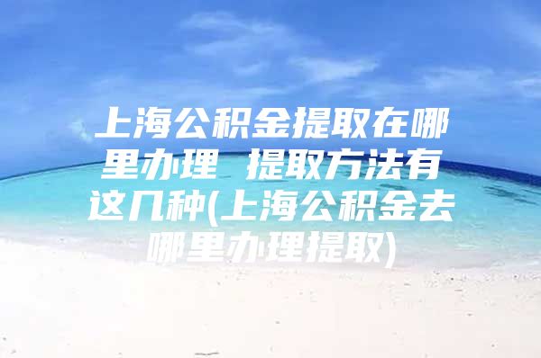 上海公积金提取在哪里办理 提取方法有这几种(上海公积金去哪里办理提取)