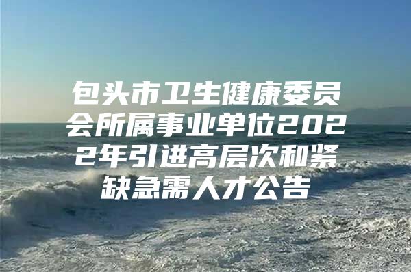 包头市卫生健康委员会所属事业单位2022年引进高层次和紧缺急需人才公告