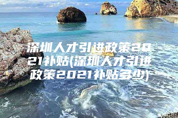 深圳人才引进政策2021补贴(深圳人才引进政策2021补贴多少)