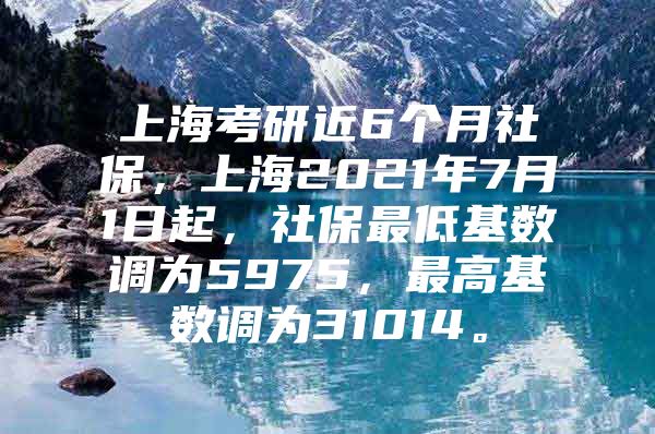 上海考研近6个月社保，上海2021年7月1日起，社保最低基数调为5975，最高基数调为31014。