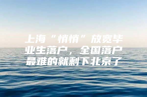 上海“悄悄”放宽毕业生落户，全国落户最难的就剩下北京了